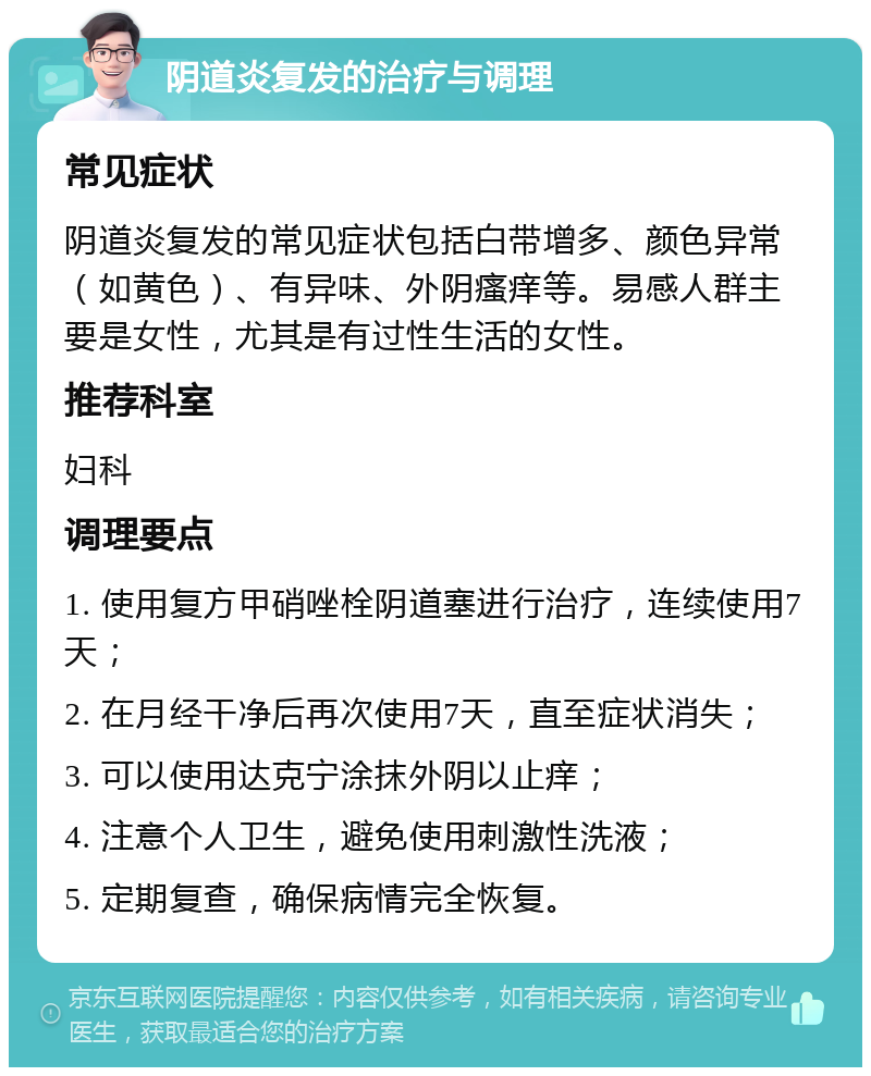 阴道炎复发的治疗与调理 常见症状 阴道炎复发的常见症状包括白带增多、颜色异常（如黄色）、有异味、外阴瘙痒等。易感人群主要是女性，尤其是有过性生活的女性。 推荐科室 妇科 调理要点 1. 使用复方甲硝唑栓阴道塞进行治疗，连续使用7天； 2. 在月经干净后再次使用7天，直至症状消失； 3. 可以使用达克宁涂抹外阴以止痒； 4. 注意个人卫生，避免使用刺激性洗液； 5. 定期复查，确保病情完全恢复。