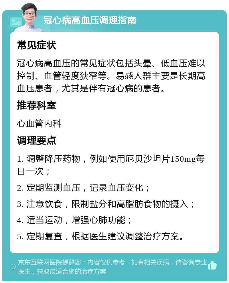 冠心病高血压调理指南 常见症状 冠心病高血压的常见症状包括头晕、低血压难以控制、血管轻度狭窄等。易感人群主要是长期高血压患者，尤其是伴有冠心病的患者。 推荐科室 心血管内科 调理要点 1. 调整降压药物，例如使用厄贝沙坦片150mg每日一次； 2. 定期监测血压，记录血压变化； 3. 注意饮食，限制盐分和高脂肪食物的摄入； 4. 适当运动，增强心肺功能； 5. 定期复查，根据医生建议调整治疗方案。