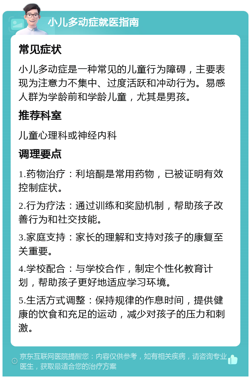 小儿多动症就医指南 常见症状 小儿多动症是一种常见的儿童行为障碍，主要表现为注意力不集中、过度活跃和冲动行为。易感人群为学龄前和学龄儿童，尤其是男孩。 推荐科室 儿童心理科或神经内科 调理要点 1.药物治疗：利培酮是常用药物，已被证明有效控制症状。 2.行为疗法：通过训练和奖励机制，帮助孩子改善行为和社交技能。 3.家庭支持：家长的理解和支持对孩子的康复至关重要。 4.学校配合：与学校合作，制定个性化教育计划，帮助孩子更好地适应学习环境。 5.生活方式调整：保持规律的作息时间，提供健康的饮食和充足的运动，减少对孩子的压力和刺激。