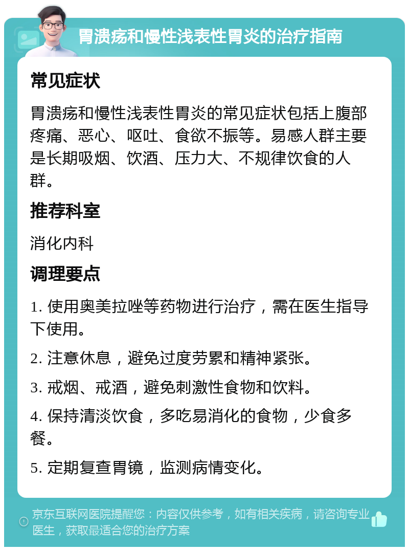 胃溃疡和慢性浅表性胃炎的治疗指南 常见症状 胃溃疡和慢性浅表性胃炎的常见症状包括上腹部疼痛、恶心、呕吐、食欲不振等。易感人群主要是长期吸烟、饮酒、压力大、不规律饮食的人群。 推荐科室 消化内科 调理要点 1. 使用奥美拉唑等药物进行治疗，需在医生指导下使用。 2. 注意休息，避免过度劳累和精神紧张。 3. 戒烟、戒酒，避免刺激性食物和饮料。 4. 保持清淡饮食，多吃易消化的食物，少食多餐。 5. 定期复查胃镜，监测病情变化。