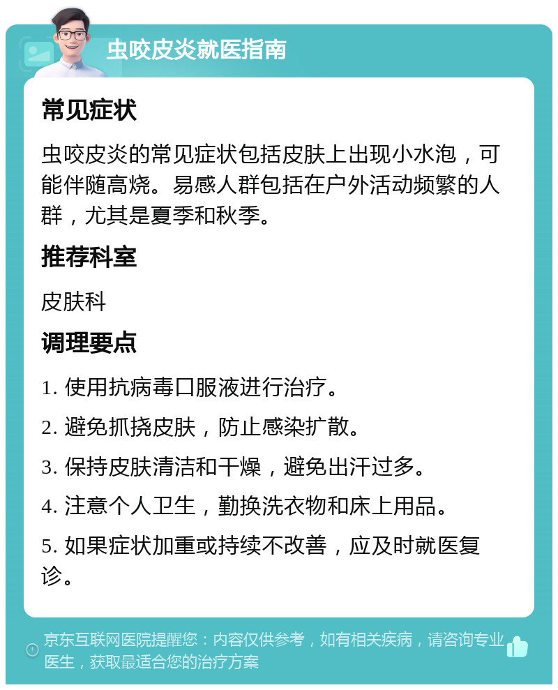 虫咬皮炎就医指南 常见症状 虫咬皮炎的常见症状包括皮肤上出现小水泡，可能伴随高烧。易感人群包括在户外活动频繁的人群，尤其是夏季和秋季。 推荐科室 皮肤科 调理要点 1. 使用抗病毒口服液进行治疗。 2. 避免抓挠皮肤，防止感染扩散。 3. 保持皮肤清洁和干燥，避免出汗过多。 4. 注意个人卫生，勤换洗衣物和床上用品。 5. 如果症状加重或持续不改善，应及时就医复诊。