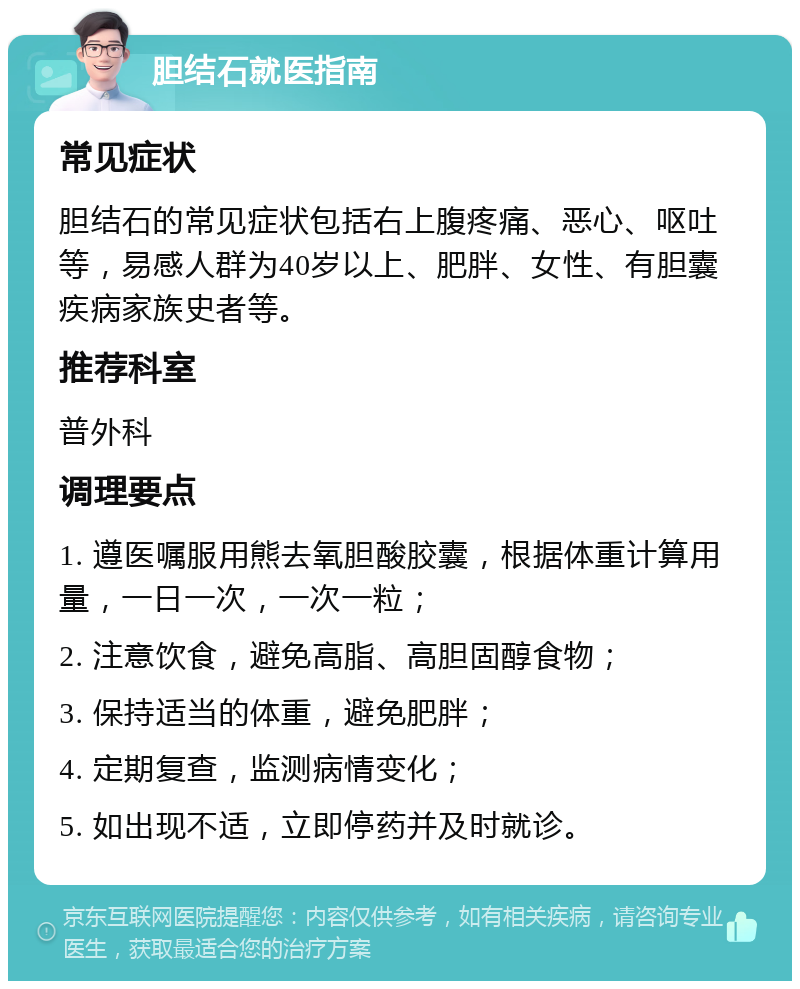 胆结石就医指南 常见症状 胆结石的常见症状包括右上腹疼痛、恶心、呕吐等，易感人群为40岁以上、肥胖、女性、有胆囊疾病家族史者等。 推荐科室 普外科 调理要点 1. 遵医嘱服用熊去氧胆酸胶囊，根据体重计算用量，一日一次，一次一粒； 2. 注意饮食，避免高脂、高胆固醇食物； 3. 保持适当的体重，避免肥胖； 4. 定期复查，监测病情变化； 5. 如出现不适，立即停药并及时就诊。