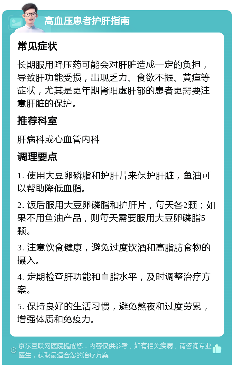 高血压患者护肝指南 常见症状 长期服用降压药可能会对肝脏造成一定的负担，导致肝功能受损，出现乏力、食欲不振、黄疸等症状，尤其是更年期肾阳虚肝郁的患者更需要注意肝脏的保护。 推荐科室 肝病科或心血管内科 调理要点 1. 使用大豆卵磷脂和护肝片来保护肝脏，鱼油可以帮助降低血脂。 2. 饭后服用大豆卵磷脂和护肝片，每天各2颗；如果不用鱼油产品，则每天需要服用大豆卵磷脂5颗。 3. 注意饮食健康，避免过度饮酒和高脂肪食物的摄入。 4. 定期检查肝功能和血脂水平，及时调整治疗方案。 5. 保持良好的生活习惯，避免熬夜和过度劳累，增强体质和免疫力。