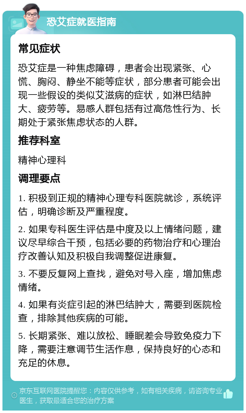 恐艾症就医指南 常见症状 恐艾症是一种焦虑障碍，患者会出现紧张、心慌、胸闷、静坐不能等症状，部分患者可能会出现一些假设的类似艾滋病的症状，如淋巴结肿大、疲劳等。易感人群包括有过高危性行为、长期处于紧张焦虑状态的人群。 推荐科室 精神心理科 调理要点 1. 积极到正规的精神心理专科医院就诊，系统评估，明确诊断及严重程度。 2. 如果专科医生评估是中度及以上情绪问题，建议尽早综合干预，包括必要的药物治疗和心理治疗改善认知及积极自我调整促进康复。 3. 不要反复网上查找，避免对号入座，增加焦虑情绪。 4. 如果有炎症引起的淋巴结肿大，需要到医院检查，排除其他疾病的可能。 5. 长期紧张、难以放松、睡眠差会导致免疫力下降，需要注意调节生活作息，保持良好的心态和充足的休息。