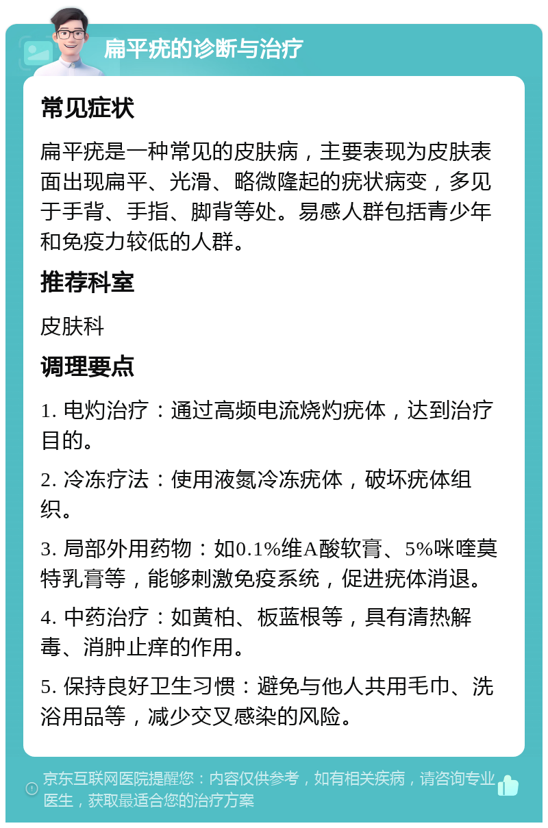 扁平疣的诊断与治疗 常见症状 扁平疣是一种常见的皮肤病，主要表现为皮肤表面出现扁平、光滑、略微隆起的疣状病变，多见于手背、手指、脚背等处。易感人群包括青少年和免疫力较低的人群。 推荐科室 皮肤科 调理要点 1. 电灼治疗：通过高频电流烧灼疣体，达到治疗目的。 2. 冷冻疗法：使用液氮冷冻疣体，破坏疣体组织。 3. 局部外用药物：如0.1%维A酸软膏、5%咪喹莫特乳膏等，能够刺激免疫系统，促进疣体消退。 4. 中药治疗：如黄柏、板蓝根等，具有清热解毒、消肿止痒的作用。 5. 保持良好卫生习惯：避免与他人共用毛巾、洗浴用品等，减少交叉感染的风险。