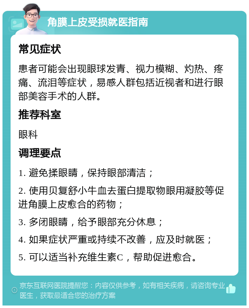 角膜上皮受损就医指南 常见症状 患者可能会出现眼球发青、视力模糊、灼热、疼痛、流泪等症状，易感人群包括近视者和进行眼部美容手术的人群。 推荐科室 眼科 调理要点 1. 避免揉眼睛，保持眼部清洁； 2. 使用贝复舒小牛血去蛋白提取物眼用凝胶等促进角膜上皮愈合的药物； 3. 多闭眼睛，给予眼部充分休息； 4. 如果症状严重或持续不改善，应及时就医； 5. 可以适当补充维生素C，帮助促进愈合。