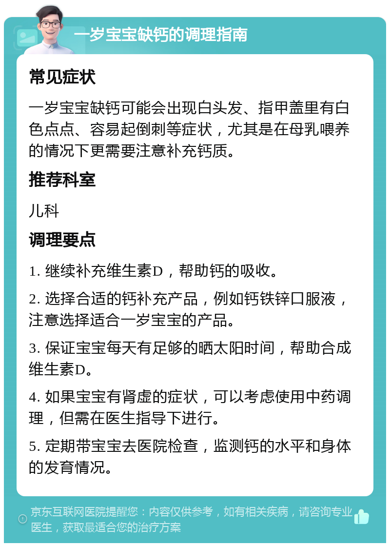 一岁宝宝缺钙的调理指南 常见症状 一岁宝宝缺钙可能会出现白头发、指甲盖里有白色点点、容易起倒刺等症状，尤其是在母乳喂养的情况下更需要注意补充钙质。 推荐科室 儿科 调理要点 1. 继续补充维生素D，帮助钙的吸收。 2. 选择合适的钙补充产品，例如钙铁锌口服液，注意选择适合一岁宝宝的产品。 3. 保证宝宝每天有足够的晒太阳时间，帮助合成维生素D。 4. 如果宝宝有肾虚的症状，可以考虑使用中药调理，但需在医生指导下进行。 5. 定期带宝宝去医院检查，监测钙的水平和身体的发育情况。