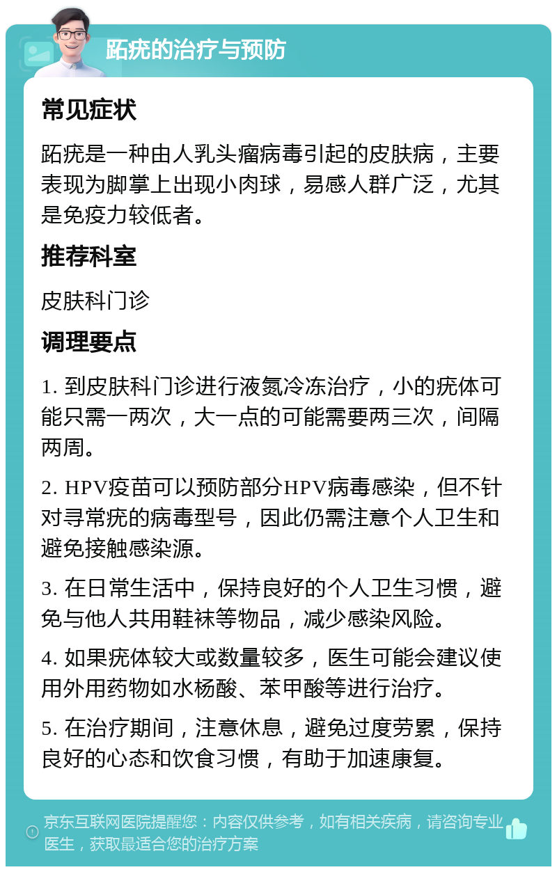 跖疣的治疗与预防 常见症状 跖疣是一种由人乳头瘤病毒引起的皮肤病，主要表现为脚掌上出现小肉球，易感人群广泛，尤其是免疫力较低者。 推荐科室 皮肤科门诊 调理要点 1. 到皮肤科门诊进行液氮冷冻治疗，小的疣体可能只需一两次，大一点的可能需要两三次，间隔两周。 2. HPV疫苗可以预防部分HPV病毒感染，但不针对寻常疣的病毒型号，因此仍需注意个人卫生和避免接触感染源。 3. 在日常生活中，保持良好的个人卫生习惯，避免与他人共用鞋袜等物品，减少感染风险。 4. 如果疣体较大或数量较多，医生可能会建议使用外用药物如水杨酸、苯甲酸等进行治疗。 5. 在治疗期间，注意休息，避免过度劳累，保持良好的心态和饮食习惯，有助于加速康复。