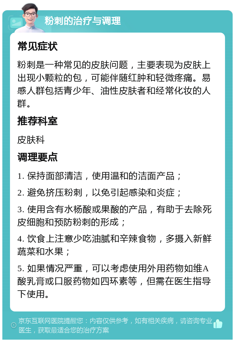 粉刺的治疗与调理 常见症状 粉刺是一种常见的皮肤问题，主要表现为皮肤上出现小颗粒的包，可能伴随红肿和轻微疼痛。易感人群包括青少年、油性皮肤者和经常化妆的人群。 推荐科室 皮肤科 调理要点 1. 保持面部清洁，使用温和的洁面产品； 2. 避免挤压粉刺，以免引起感染和炎症； 3. 使用含有水杨酸或果酸的产品，有助于去除死皮细胞和预防粉刺的形成； 4. 饮食上注意少吃油腻和辛辣食物，多摄入新鲜蔬菜和水果； 5. 如果情况严重，可以考虑使用外用药物如维A酸乳膏或口服药物如四环素等，但需在医生指导下使用。