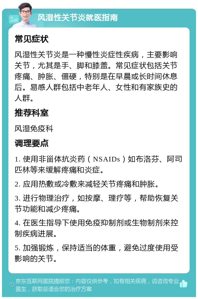 风湿性关节炎就医指南 常见症状 风湿性关节炎是一种慢性炎症性疾病，主要影响关节，尤其是手、脚和膝盖。常见症状包括关节疼痛、肿胀、僵硬，特别是在早晨或长时间休息后。易感人群包括中老年人、女性和有家族史的人群。 推荐科室 风湿免疫科 调理要点 1. 使用非甾体抗炎药（NSAIDs）如布洛芬、阿司匹林等来缓解疼痛和炎症。 2. 应用热敷或冷敷来减轻关节疼痛和肿胀。 3. 进行物理治疗，如按摩、理疗等，帮助恢复关节功能和减少疼痛。 4. 在医生指导下使用免疫抑制剂或生物制剂来控制疾病进展。 5. 加强锻炼，保持适当的体重，避免过度使用受影响的关节。