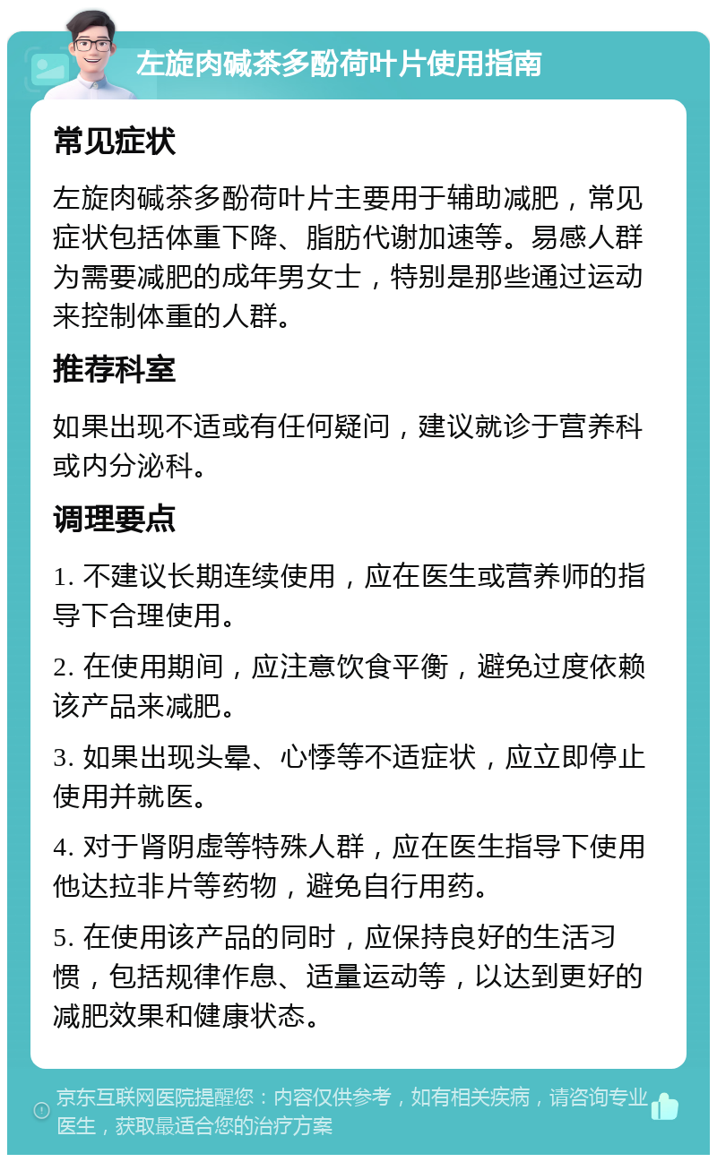 左旋肉碱茶多酚荷叶片使用指南 常见症状 左旋肉碱茶多酚荷叶片主要用于辅助减肥，常见症状包括体重下降、脂肪代谢加速等。易感人群为需要减肥的成年男女士，特别是那些通过运动来控制体重的人群。 推荐科室 如果出现不适或有任何疑问，建议就诊于营养科或内分泌科。 调理要点 1. 不建议长期连续使用，应在医生或营养师的指导下合理使用。 2. 在使用期间，应注意饮食平衡，避免过度依赖该产品来减肥。 3. 如果出现头晕、心悸等不适症状，应立即停止使用并就医。 4. 对于肾阴虚等特殊人群，应在医生指导下使用他达拉非片等药物，避免自行用药。 5. 在使用该产品的同时，应保持良好的生活习惯，包括规律作息、适量运动等，以达到更好的减肥效果和健康状态。