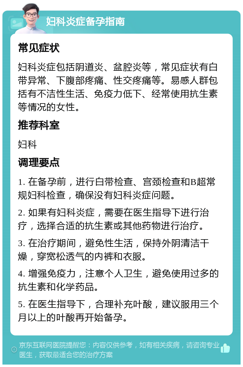 妇科炎症备孕指南 常见症状 妇科炎症包括阴道炎、盆腔炎等，常见症状有白带异常、下腹部疼痛、性交疼痛等。易感人群包括有不洁性生活、免疫力低下、经常使用抗生素等情况的女性。 推荐科室 妇科 调理要点 1. 在备孕前，进行白带检查、宫颈检查和B超常规妇科检查，确保没有妇科炎症问题。 2. 如果有妇科炎症，需要在医生指导下进行治疗，选择合适的抗生素或其他药物进行治疗。 3. 在治疗期间，避免性生活，保持外阴清洁干燥，穿宽松透气的内裤和衣服。 4. 增强免疫力，注意个人卫生，避免使用过多的抗生素和化学药品。 5. 在医生指导下，合理补充叶酸，建议服用三个月以上的叶酸再开始备孕。