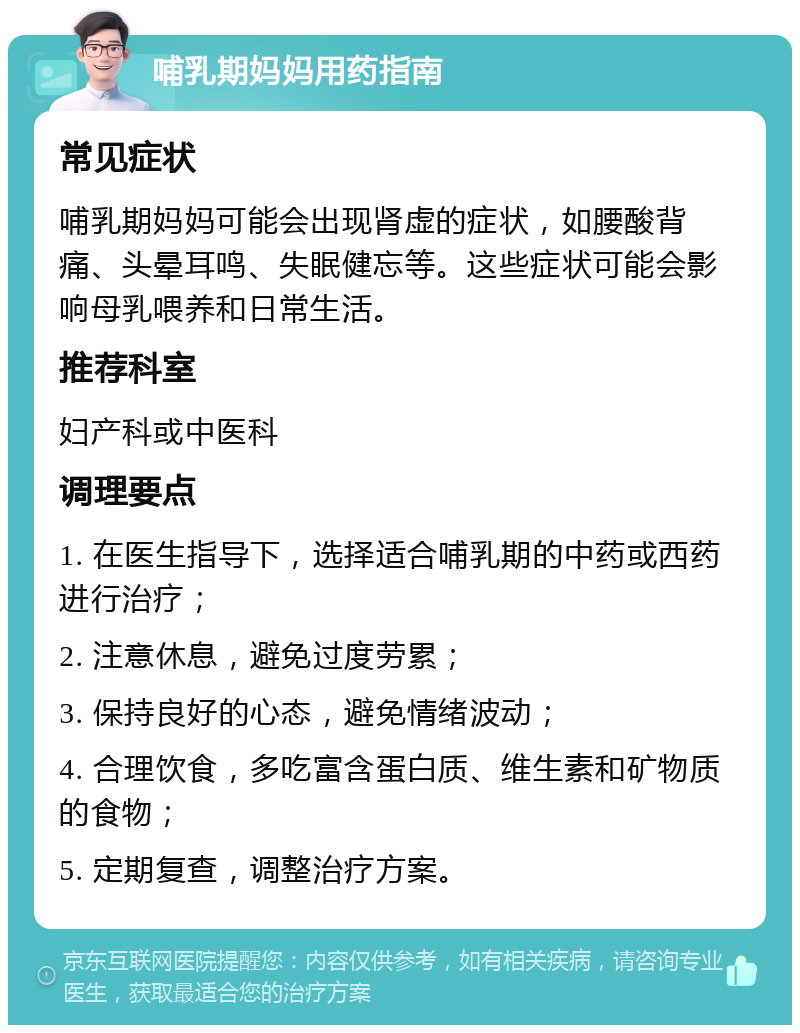 哺乳期妈妈用药指南 常见症状 哺乳期妈妈可能会出现肾虚的症状，如腰酸背痛、头晕耳鸣、失眠健忘等。这些症状可能会影响母乳喂养和日常生活。 推荐科室 妇产科或中医科 调理要点 1. 在医生指导下，选择适合哺乳期的中药或西药进行治疗； 2. 注意休息，避免过度劳累； 3. 保持良好的心态，避免情绪波动； 4. 合理饮食，多吃富含蛋白质、维生素和矿物质的食物； 5. 定期复查，调整治疗方案。