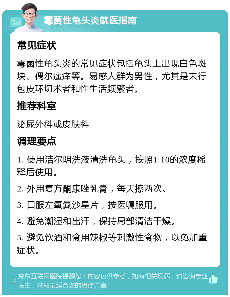 霉菌性龟头炎就医指南 常见症状 霉菌性龟头炎的常见症状包括龟头上出现白色斑块、偶尔瘙痒等。易感人群为男性，尤其是未行包皮环切术者和性生活频繁者。 推荐科室 泌尿外科或皮肤科 调理要点 1. 使用洁尔阴洗液清洗龟头，按照1:10的浓度稀释后使用。 2. 外用复方酮康唑乳膏，每天擦两次。 3. 口服左氧氟沙星片，按医嘱服用。 4. 避免潮湿和出汗，保持局部清洁干燥。 5. 避免饮酒和食用辣椒等刺激性食物，以免加重症状。