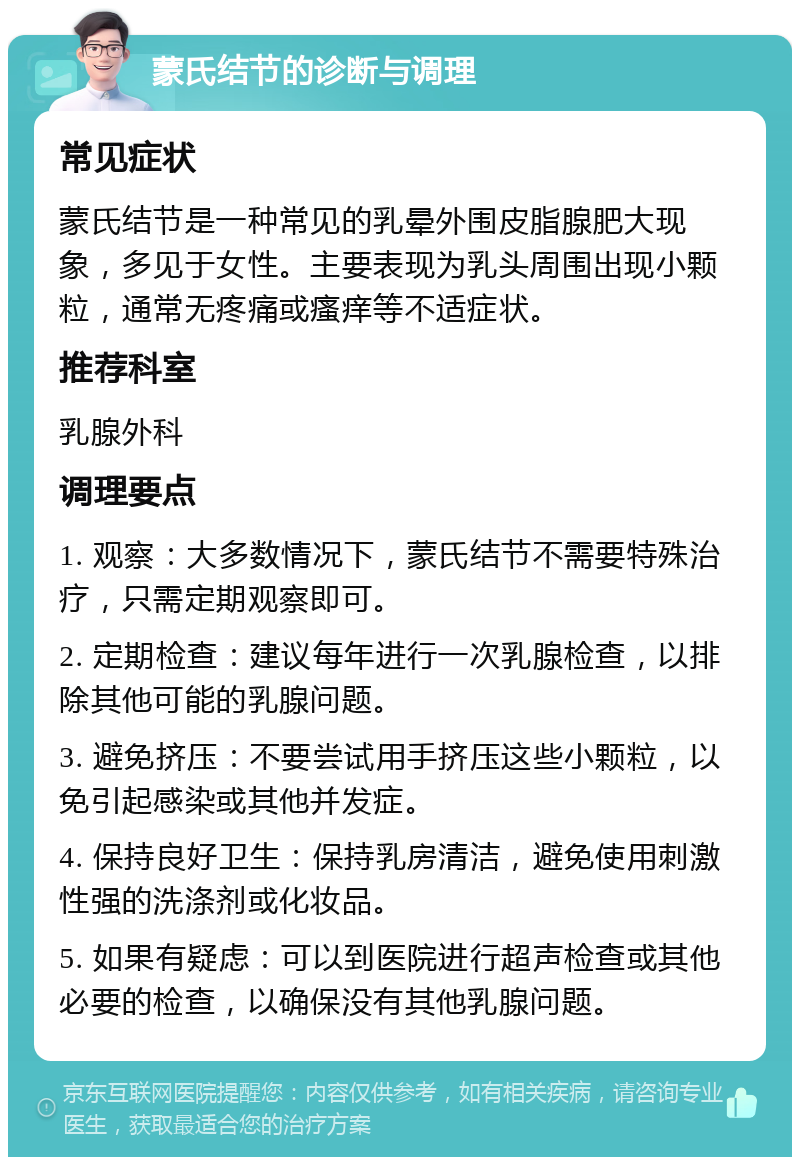 蒙氏结节的诊断与调理 常见症状 蒙氏结节是一种常见的乳晕外围皮脂腺肥大现象，多见于女性。主要表现为乳头周围出现小颗粒，通常无疼痛或瘙痒等不适症状。 推荐科室 乳腺外科 调理要点 1. 观察：大多数情况下，蒙氏结节不需要特殊治疗，只需定期观察即可。 2. 定期检查：建议每年进行一次乳腺检查，以排除其他可能的乳腺问题。 3. 避免挤压：不要尝试用手挤压这些小颗粒，以免引起感染或其他并发症。 4. 保持良好卫生：保持乳房清洁，避免使用刺激性强的洗涤剂或化妆品。 5. 如果有疑虑：可以到医院进行超声检查或其他必要的检查，以确保没有其他乳腺问题。