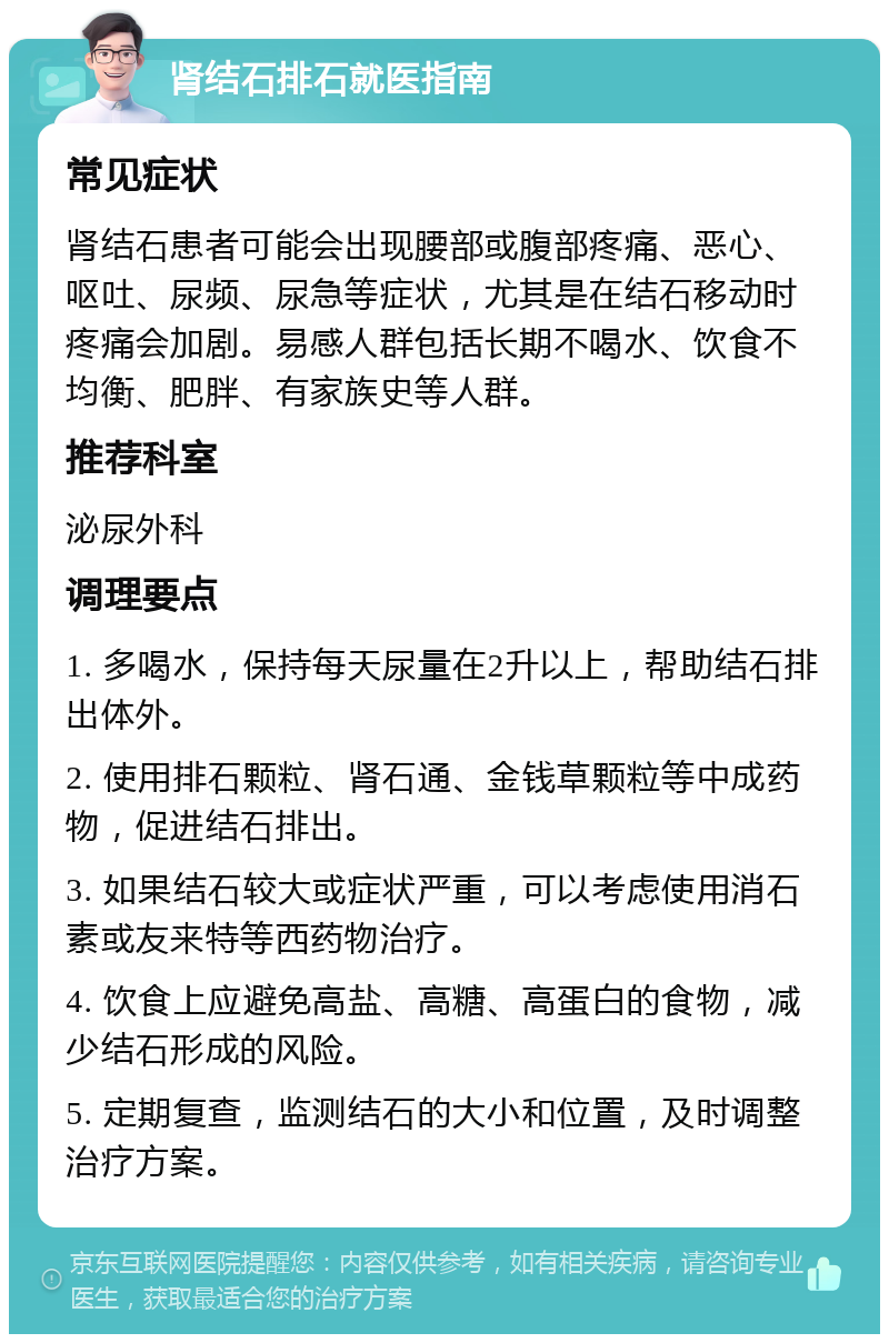 肾结石排石就医指南 常见症状 肾结石患者可能会出现腰部或腹部疼痛、恶心、呕吐、尿频、尿急等症状，尤其是在结石移动时疼痛会加剧。易感人群包括长期不喝水、饮食不均衡、肥胖、有家族史等人群。 推荐科室 泌尿外科 调理要点 1. 多喝水，保持每天尿量在2升以上，帮助结石排出体外。 2. 使用排石颗粒、肾石通、金钱草颗粒等中成药物，促进结石排出。 3. 如果结石较大或症状严重，可以考虑使用消石素或友来特等西药物治疗。 4. 饮食上应避免高盐、高糖、高蛋白的食物，减少结石形成的风险。 5. 定期复查，监测结石的大小和位置，及时调整治疗方案。