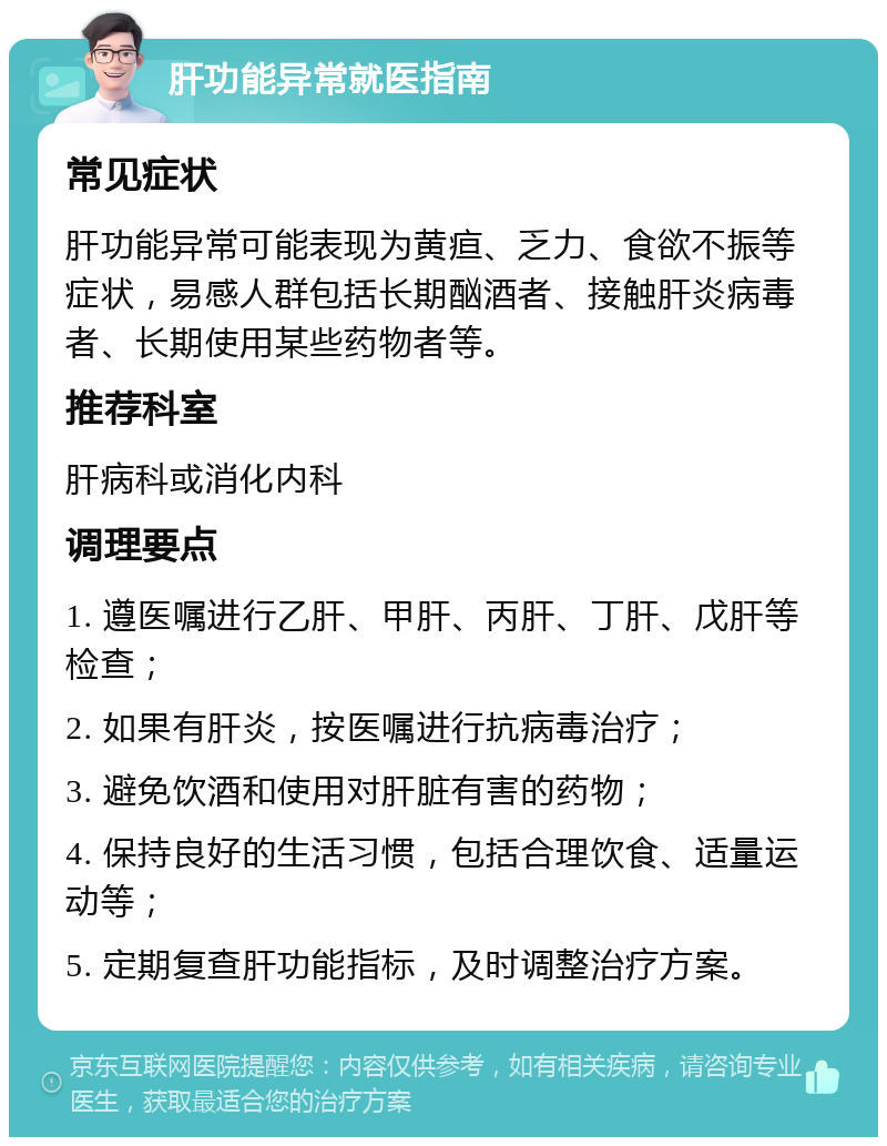 肝功能异常就医指南 常见症状 肝功能异常可能表现为黄疸、乏力、食欲不振等症状，易感人群包括长期酗酒者、接触肝炎病毒者、长期使用某些药物者等。 推荐科室 肝病科或消化内科 调理要点 1. 遵医嘱进行乙肝、甲肝、丙肝、丁肝、戊肝等检查； 2. 如果有肝炎，按医嘱进行抗病毒治疗； 3. 避免饮酒和使用对肝脏有害的药物； 4. 保持良好的生活习惯，包括合理饮食、适量运动等； 5. 定期复查肝功能指标，及时调整治疗方案。