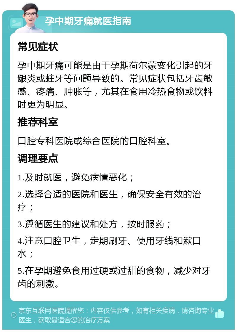 孕中期牙痛就医指南 常见症状 孕中期牙痛可能是由于孕期荷尔蒙变化引起的牙龈炎或蛀牙等问题导致的。常见症状包括牙齿敏感、疼痛、肿胀等，尤其在食用冷热食物或饮料时更为明显。 推荐科室 口腔专科医院或综合医院的口腔科室。 调理要点 1.及时就医，避免病情恶化； 2.选择合适的医院和医生，确保安全有效的治疗； 3.遵循医生的建议和处方，按时服药； 4.注意口腔卫生，定期刷牙、使用牙线和漱口水； 5.在孕期避免食用过硬或过甜的食物，减少对牙齿的刺激。