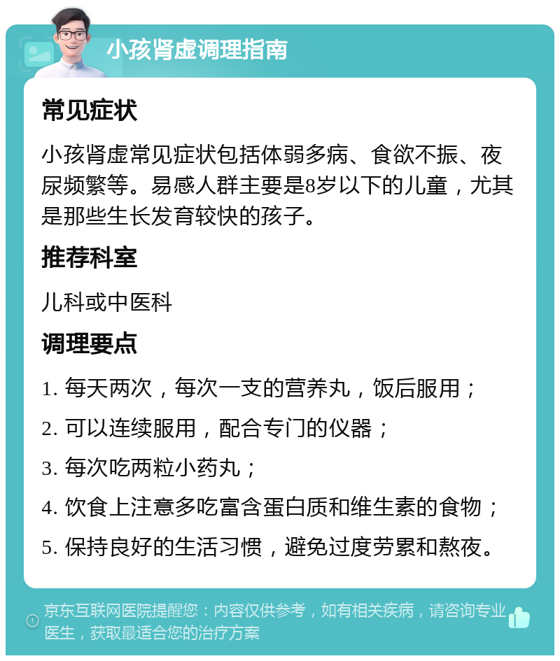 小孩肾虚调理指南 常见症状 小孩肾虚常见症状包括体弱多病、食欲不振、夜尿频繁等。易感人群主要是8岁以下的儿童，尤其是那些生长发育较快的孩子。 推荐科室 儿科或中医科 调理要点 1. 每天两次，每次一支的营养丸，饭后服用； 2. 可以连续服用，配合专门的仪器； 3. 每次吃两粒小药丸； 4. 饮食上注意多吃富含蛋白质和维生素的食物； 5. 保持良好的生活习惯，避免过度劳累和熬夜。