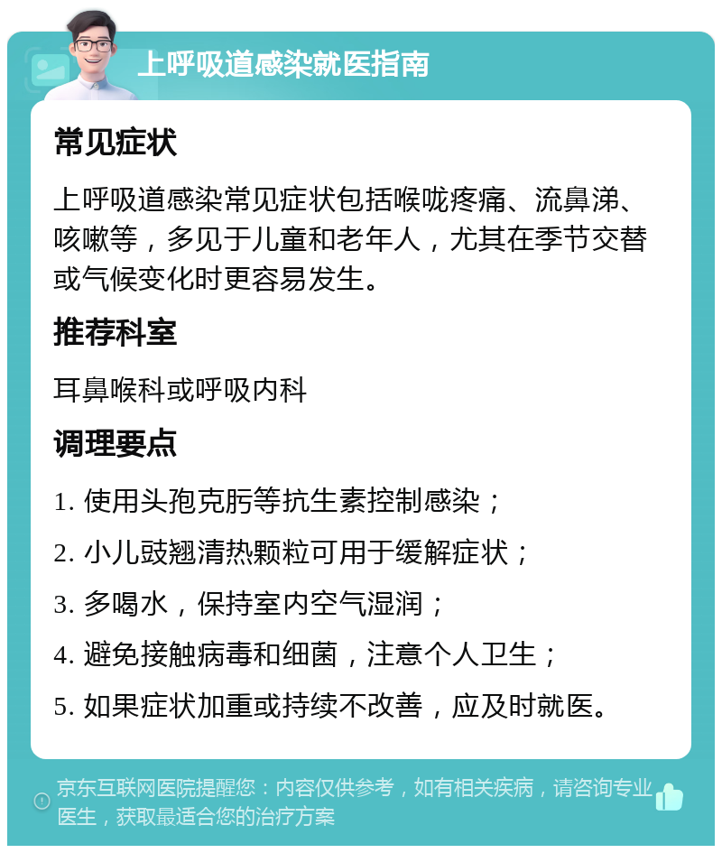 上呼吸道感染就医指南 常见症状 上呼吸道感染常见症状包括喉咙疼痛、流鼻涕、咳嗽等，多见于儿童和老年人，尤其在季节交替或气候变化时更容易发生。 推荐科室 耳鼻喉科或呼吸内科 调理要点 1. 使用头孢克肟等抗生素控制感染； 2. 小儿豉翘清热颗粒可用于缓解症状； 3. 多喝水，保持室内空气湿润； 4. 避免接触病毒和细菌，注意个人卫生； 5. 如果症状加重或持续不改善，应及时就医。