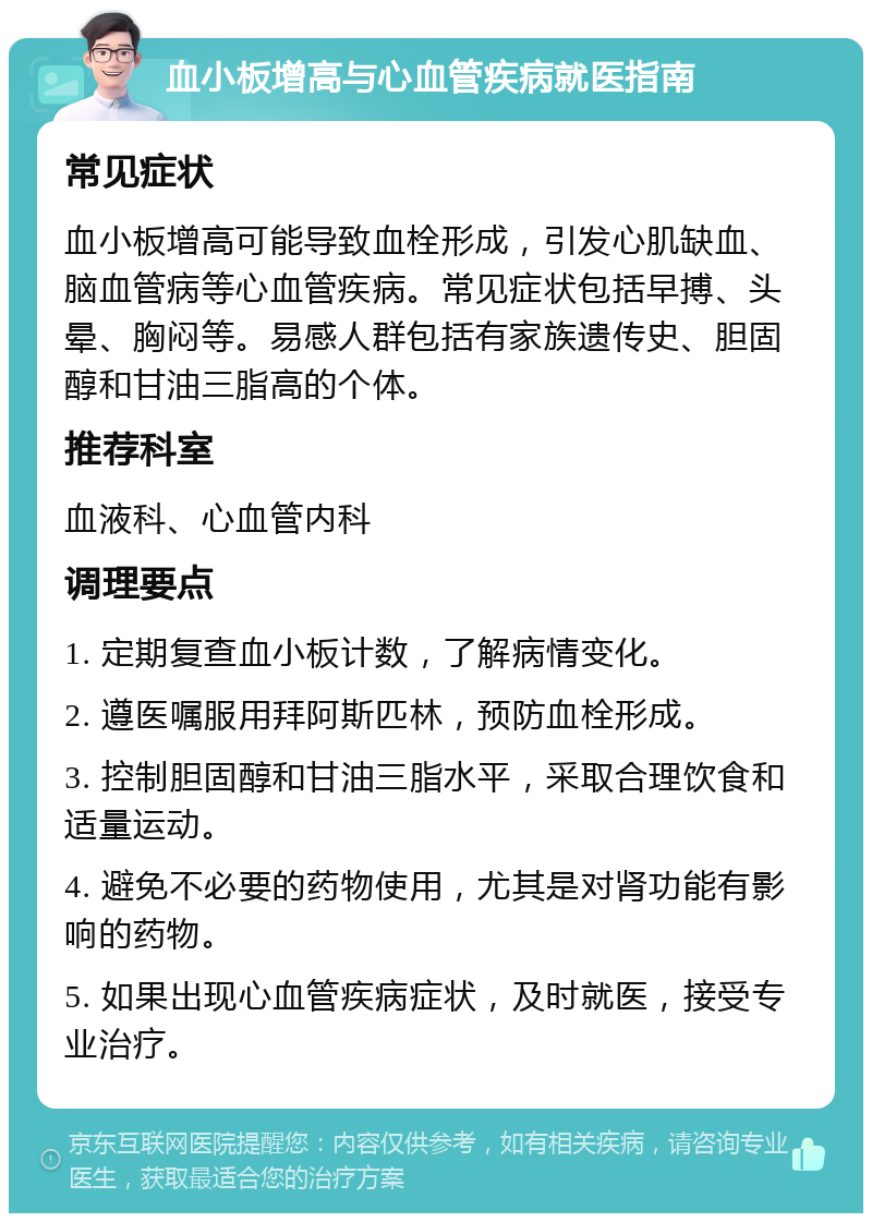 血小板增高与心血管疾病就医指南 常见症状 血小板增高可能导致血栓形成，引发心肌缺血、脑血管病等心血管疾病。常见症状包括早搏、头晕、胸闷等。易感人群包括有家族遗传史、胆固醇和甘油三脂高的个体。 推荐科室 血液科、心血管内科 调理要点 1. 定期复查血小板计数，了解病情变化。 2. 遵医嘱服用拜阿斯匹林，预防血栓形成。 3. 控制胆固醇和甘油三脂水平，采取合理饮食和适量运动。 4. 避免不必要的药物使用，尤其是对肾功能有影响的药物。 5. 如果出现心血管疾病症状，及时就医，接受专业治疗。