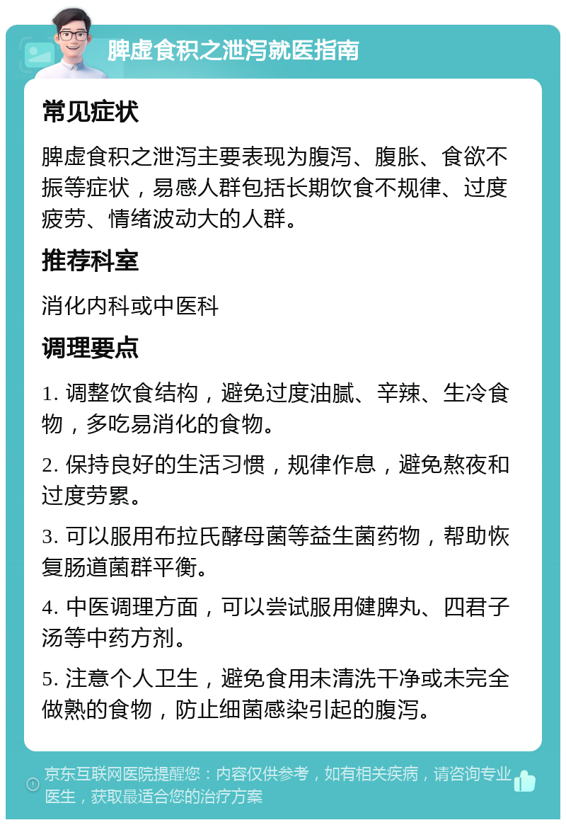 脾虚食积之泄泻就医指南 常见症状 脾虚食积之泄泻主要表现为腹泻、腹胀、食欲不振等症状，易感人群包括长期饮食不规律、过度疲劳、情绪波动大的人群。 推荐科室 消化内科或中医科 调理要点 1. 调整饮食结构，避免过度油腻、辛辣、生冷食物，多吃易消化的食物。 2. 保持良好的生活习惯，规律作息，避免熬夜和过度劳累。 3. 可以服用布拉氏酵母菌等益生菌药物，帮助恢复肠道菌群平衡。 4. 中医调理方面，可以尝试服用健脾丸、四君子汤等中药方剂。 5. 注意个人卫生，避免食用未清洗干净或未完全做熟的食物，防止细菌感染引起的腹泻。