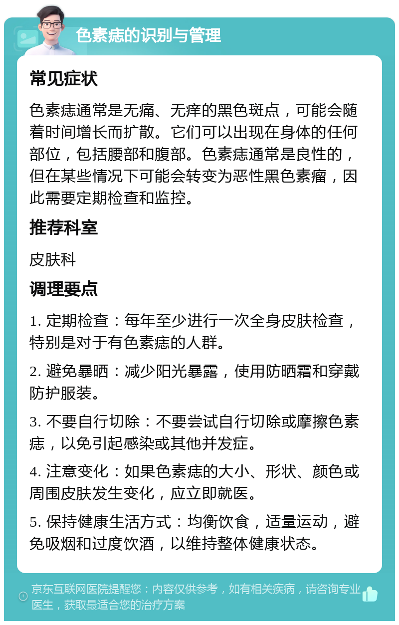 色素痣的识别与管理 常见症状 色素痣通常是无痛、无痒的黑色斑点，可能会随着时间增长而扩散。它们可以出现在身体的任何部位，包括腰部和腹部。色素痣通常是良性的，但在某些情况下可能会转变为恶性黑色素瘤，因此需要定期检查和监控。 推荐科室 皮肤科 调理要点 1. 定期检查：每年至少进行一次全身皮肤检查，特别是对于有色素痣的人群。 2. 避免暴晒：减少阳光暴露，使用防晒霜和穿戴防护服装。 3. 不要自行切除：不要尝试自行切除或摩擦色素痣，以免引起感染或其他并发症。 4. 注意变化：如果色素痣的大小、形状、颜色或周围皮肤发生变化，应立即就医。 5. 保持健康生活方式：均衡饮食，适量运动，避免吸烟和过度饮酒，以维持整体健康状态。