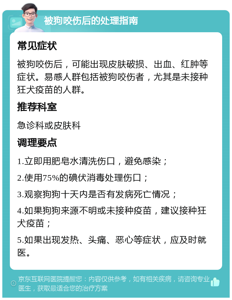 被狗咬伤后的处理指南 常见症状 被狗咬伤后，可能出现皮肤破损、出血、红肿等症状。易感人群包括被狗咬伤者，尤其是未接种狂犬疫苗的人群。 推荐科室 急诊科或皮肤科 调理要点 1.立即用肥皂水清洗伤口，避免感染； 2.使用75%的碘伏消毒处理伤口； 3.观察狗狗十天内是否有发病死亡情况； 4.如果狗狗来源不明或未接种疫苗，建议接种狂犬疫苗； 5.如果出现发热、头痛、恶心等症状，应及时就医。