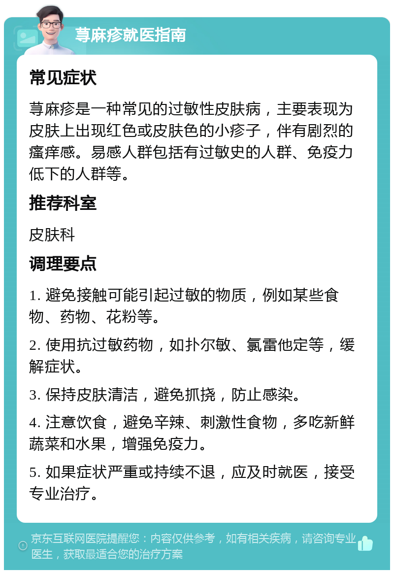 荨麻疹就医指南 常见症状 荨麻疹是一种常见的过敏性皮肤病，主要表现为皮肤上出现红色或皮肤色的小疹子，伴有剧烈的瘙痒感。易感人群包括有过敏史的人群、免疫力低下的人群等。 推荐科室 皮肤科 调理要点 1. 避免接触可能引起过敏的物质，例如某些食物、药物、花粉等。 2. 使用抗过敏药物，如扑尔敏、氯雷他定等，缓解症状。 3. 保持皮肤清洁，避免抓挠，防止感染。 4. 注意饮食，避免辛辣、刺激性食物，多吃新鲜蔬菜和水果，增强免疫力。 5. 如果症状严重或持续不退，应及时就医，接受专业治疗。