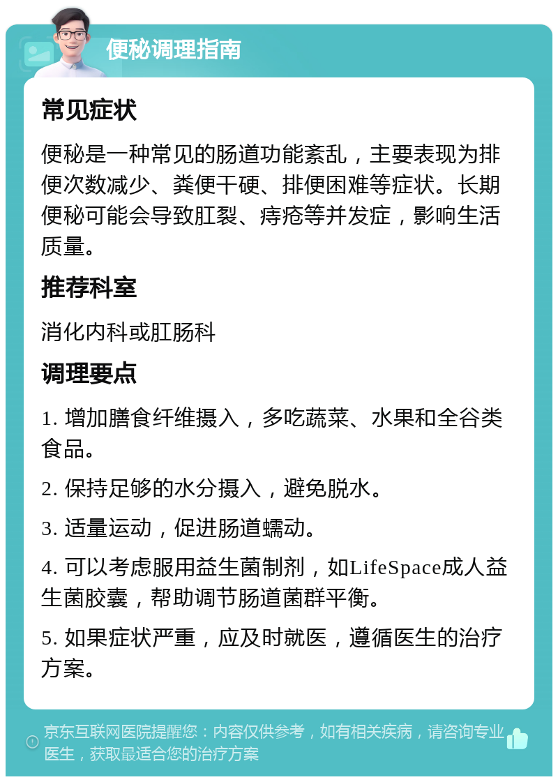 便秘调理指南 常见症状 便秘是一种常见的肠道功能紊乱，主要表现为排便次数减少、粪便干硬、排便困难等症状。长期便秘可能会导致肛裂、痔疮等并发症，影响生活质量。 推荐科室 消化内科或肛肠科 调理要点 1. 增加膳食纤维摄入，多吃蔬菜、水果和全谷类食品。 2. 保持足够的水分摄入，避免脱水。 3. 适量运动，促进肠道蠕动。 4. 可以考虑服用益生菌制剂，如LifeSpace成人益生菌胶囊，帮助调节肠道菌群平衡。 5. 如果症状严重，应及时就医，遵循医生的治疗方案。