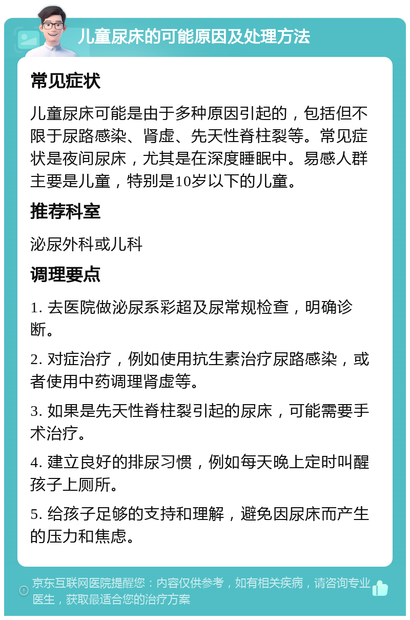 儿童尿床的可能原因及处理方法 常见症状 儿童尿床可能是由于多种原因引起的，包括但不限于尿路感染、肾虚、先天性脊柱裂等。常见症状是夜间尿床，尤其是在深度睡眠中。易感人群主要是儿童，特别是10岁以下的儿童。 推荐科室 泌尿外科或儿科 调理要点 1. 去医院做泌尿系彩超及尿常规检查，明确诊断。 2. 对症治疗，例如使用抗生素治疗尿路感染，或者使用中药调理肾虚等。 3. 如果是先天性脊柱裂引起的尿床，可能需要手术治疗。 4. 建立良好的排尿习惯，例如每天晚上定时叫醒孩子上厕所。 5. 给孩子足够的支持和理解，避免因尿床而产生的压力和焦虑。