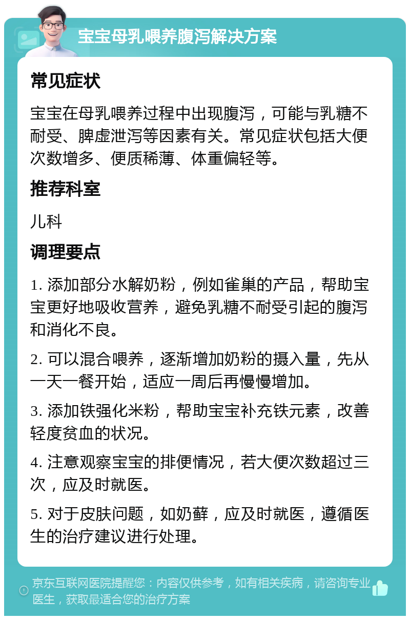 宝宝母乳喂养腹泻解决方案 常见症状 宝宝在母乳喂养过程中出现腹泻，可能与乳糖不耐受、脾虚泄泻等因素有关。常见症状包括大便次数增多、便质稀薄、体重偏轻等。 推荐科室 儿科 调理要点 1. 添加部分水解奶粉，例如雀巢的产品，帮助宝宝更好地吸收营养，避免乳糖不耐受引起的腹泻和消化不良。 2. 可以混合喂养，逐渐增加奶粉的摄入量，先从一天一餐开始，适应一周后再慢慢增加。 3. 添加铁强化米粉，帮助宝宝补充铁元素，改善轻度贫血的状况。 4. 注意观察宝宝的排便情况，若大便次数超过三次，应及时就医。 5. 对于皮肤问题，如奶藓，应及时就医，遵循医生的治疗建议进行处理。