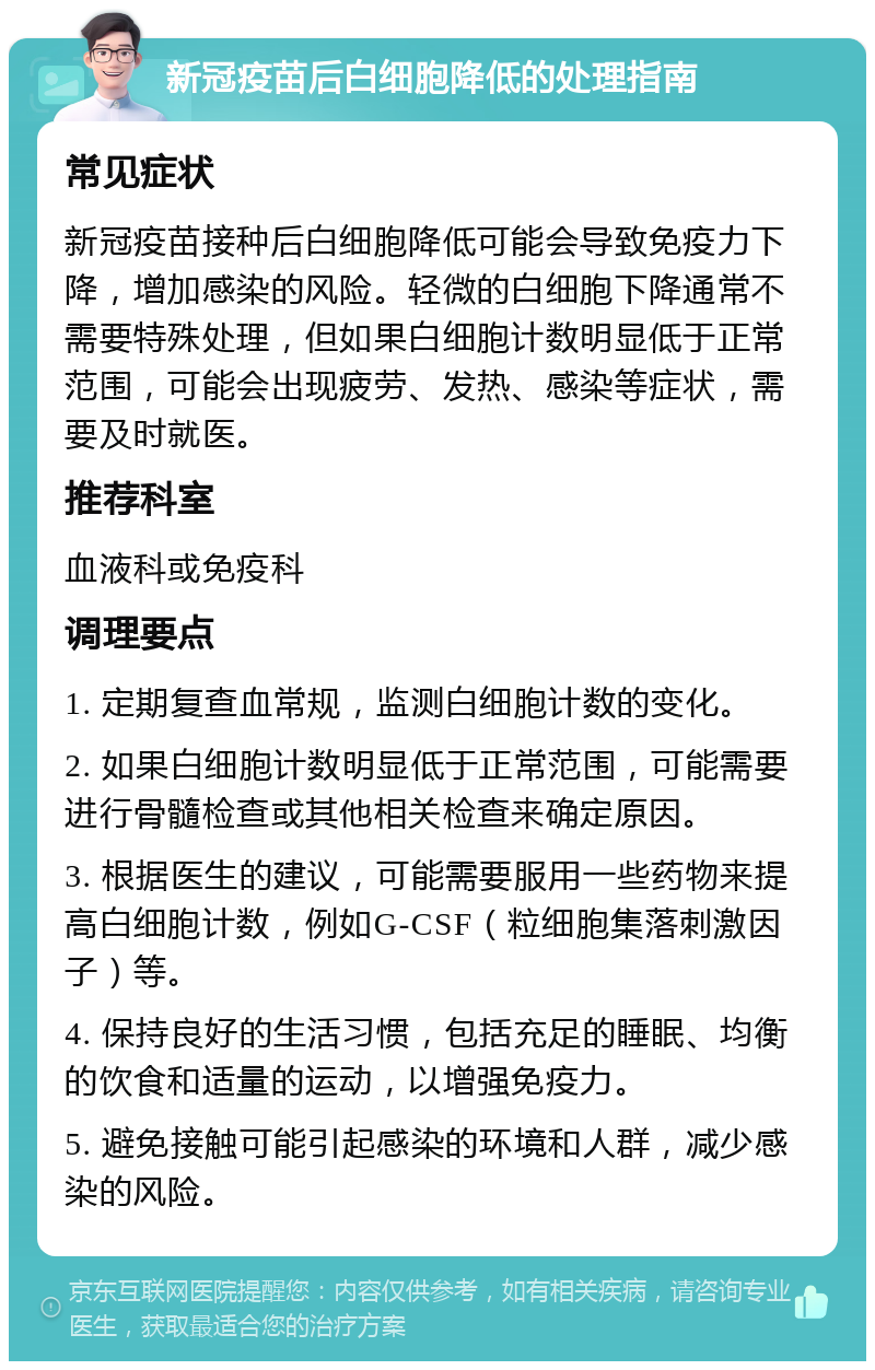 新冠疫苗后白细胞降低的处理指南 常见症状 新冠疫苗接种后白细胞降低可能会导致免疫力下降，增加感染的风险。轻微的白细胞下降通常不需要特殊处理，但如果白细胞计数明显低于正常范围，可能会出现疲劳、发热、感染等症状，需要及时就医。 推荐科室 血液科或免疫科 调理要点 1. 定期复查血常规，监测白细胞计数的变化。 2. 如果白细胞计数明显低于正常范围，可能需要进行骨髓检查或其他相关检查来确定原因。 3. 根据医生的建议，可能需要服用一些药物来提高白细胞计数，例如G-CSF（粒细胞集落刺激因子）等。 4. 保持良好的生活习惯，包括充足的睡眠、均衡的饮食和适量的运动，以增强免疫力。 5. 避免接触可能引起感染的环境和人群，减少感染的风险。