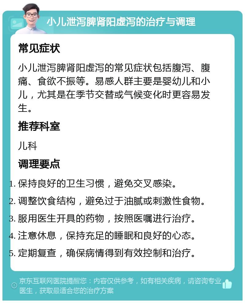 小儿泄泻脾肾阳虚泻的治疗与调理 常见症状 小儿泄泻脾肾阳虚泻的常见症状包括腹泻、腹痛、食欲不振等。易感人群主要是婴幼儿和小儿，尤其是在季节交替或气候变化时更容易发生。 推荐科室 儿科 调理要点 保持良好的卫生习惯，避免交叉感染。 调整饮食结构，避免过于油腻或刺激性食物。 服用医生开具的药物，按照医嘱进行治疗。 注意休息，保持充足的睡眠和良好的心态。 定期复查，确保病情得到有效控制和治疗。