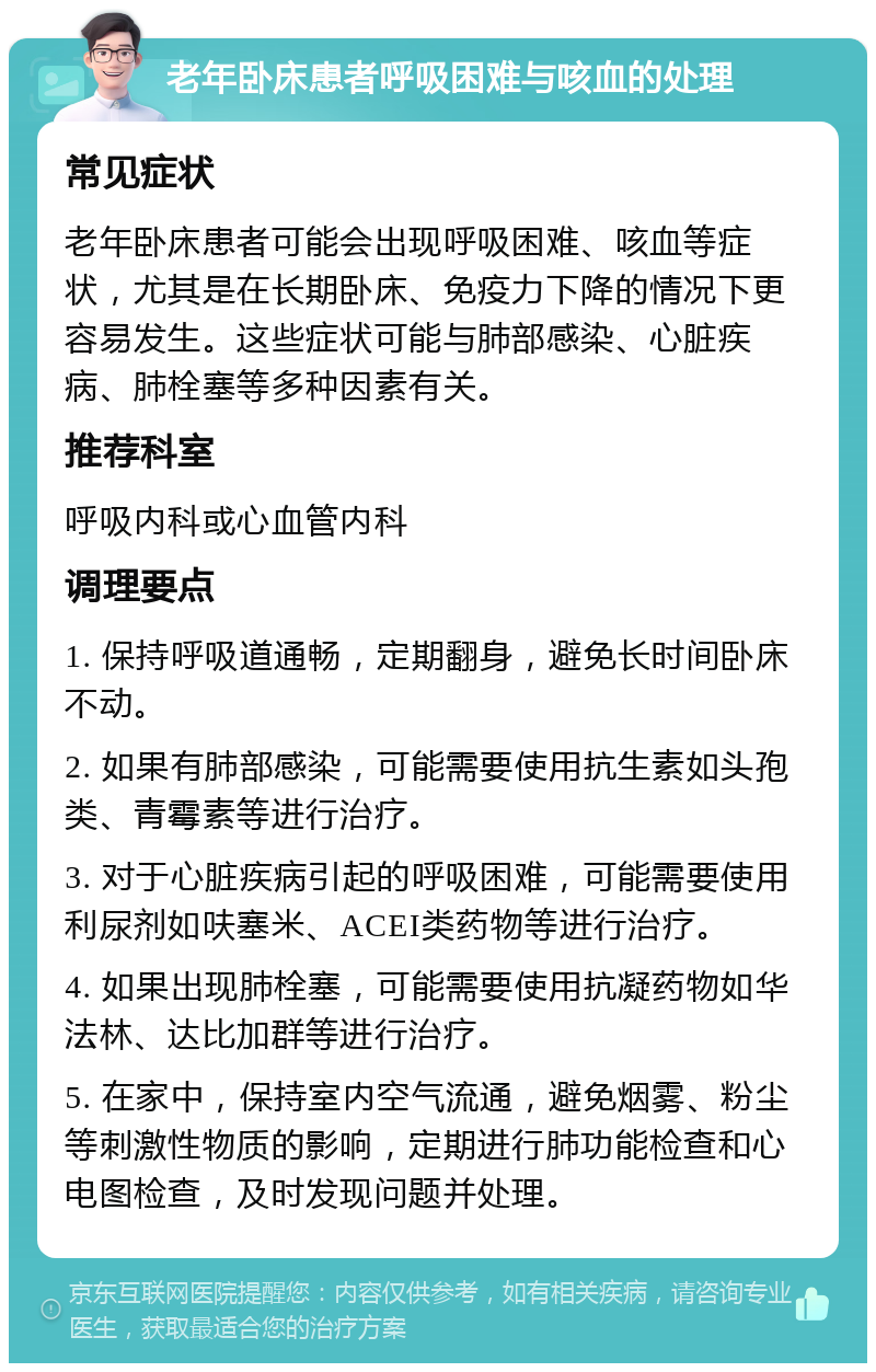 老年卧床患者呼吸困难与咳血的处理 常见症状 老年卧床患者可能会出现呼吸困难、咳血等症状，尤其是在长期卧床、免疫力下降的情况下更容易发生。这些症状可能与肺部感染、心脏疾病、肺栓塞等多种因素有关。 推荐科室 呼吸内科或心血管内科 调理要点 1. 保持呼吸道通畅，定期翻身，避免长时间卧床不动。 2. 如果有肺部感染，可能需要使用抗生素如头孢类、青霉素等进行治疗。 3. 对于心脏疾病引起的呼吸困难，可能需要使用利尿剂如呋塞米、ACEI类药物等进行治疗。 4. 如果出现肺栓塞，可能需要使用抗凝药物如华法林、达比加群等进行治疗。 5. 在家中，保持室内空气流通，避免烟雾、粉尘等刺激性物质的影响，定期进行肺功能检查和心电图检查，及时发现问题并处理。