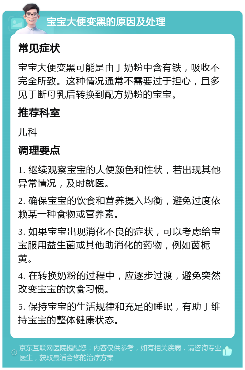 宝宝大便变黑的原因及处理 常见症状 宝宝大便变黑可能是由于奶粉中含有铁，吸收不完全所致。这种情况通常不需要过于担心，且多见于断母乳后转换到配方奶粉的宝宝。 推荐科室 儿科 调理要点 1. 继续观察宝宝的大便颜色和性状，若出现其他异常情况，及时就医。 2. 确保宝宝的饮食和营养摄入均衡，避免过度依赖某一种食物或营养素。 3. 如果宝宝出现消化不良的症状，可以考虑给宝宝服用益生菌或其他助消化的药物，例如茵栀黄。 4. 在转换奶粉的过程中，应逐步过渡，避免突然改变宝宝的饮食习惯。 5. 保持宝宝的生活规律和充足的睡眠，有助于维持宝宝的整体健康状态。