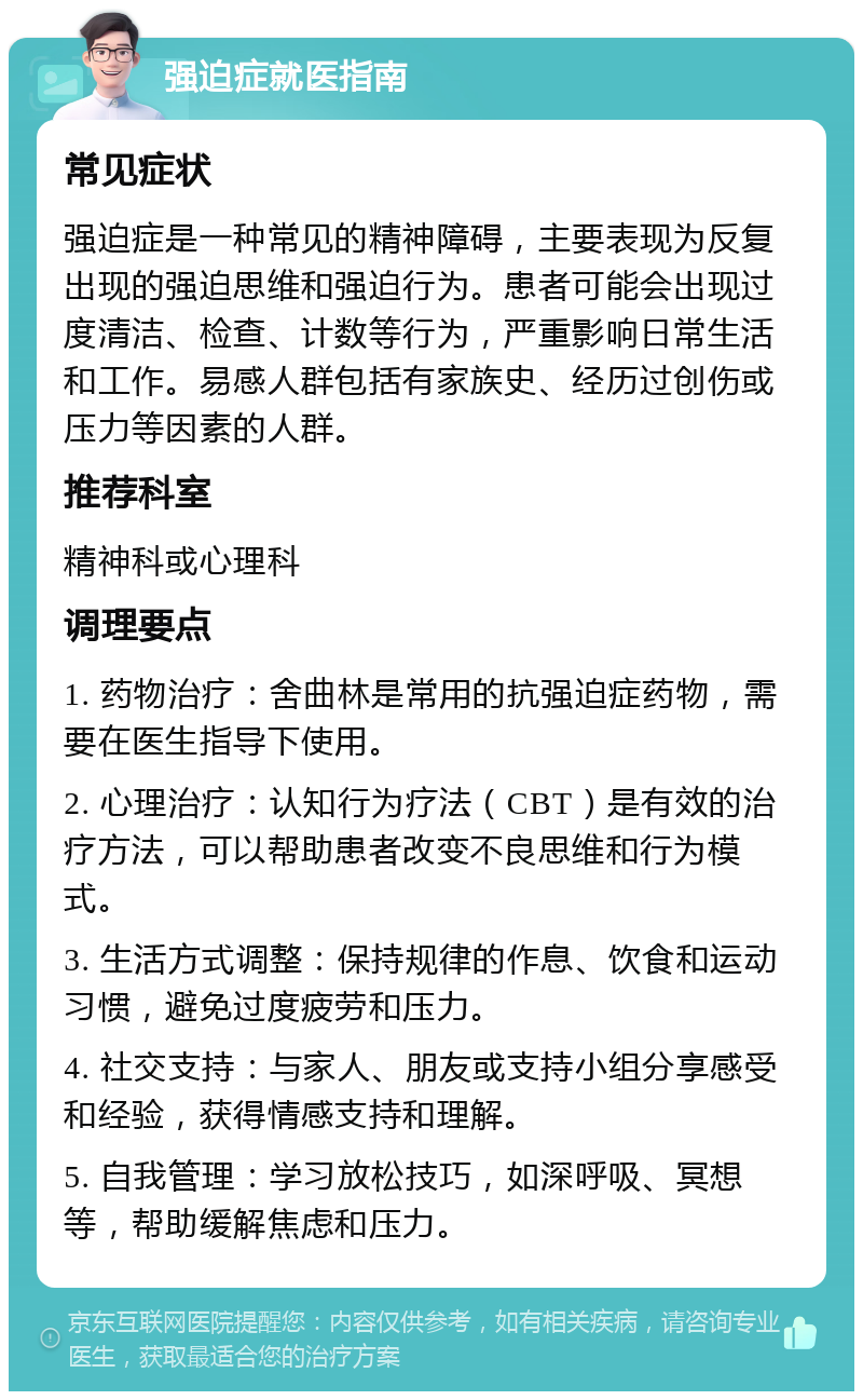 强迫症就医指南 常见症状 强迫症是一种常见的精神障碍，主要表现为反复出现的强迫思维和强迫行为。患者可能会出现过度清洁、检查、计数等行为，严重影响日常生活和工作。易感人群包括有家族史、经历过创伤或压力等因素的人群。 推荐科室 精神科或心理科 调理要点 1. 药物治疗：舍曲林是常用的抗强迫症药物，需要在医生指导下使用。 2. 心理治疗：认知行为疗法（CBT）是有效的治疗方法，可以帮助患者改变不良思维和行为模式。 3. 生活方式调整：保持规律的作息、饮食和运动习惯，避免过度疲劳和压力。 4. 社交支持：与家人、朋友或支持小组分享感受和经验，获得情感支持和理解。 5. 自我管理：学习放松技巧，如深呼吸、冥想等，帮助缓解焦虑和压力。