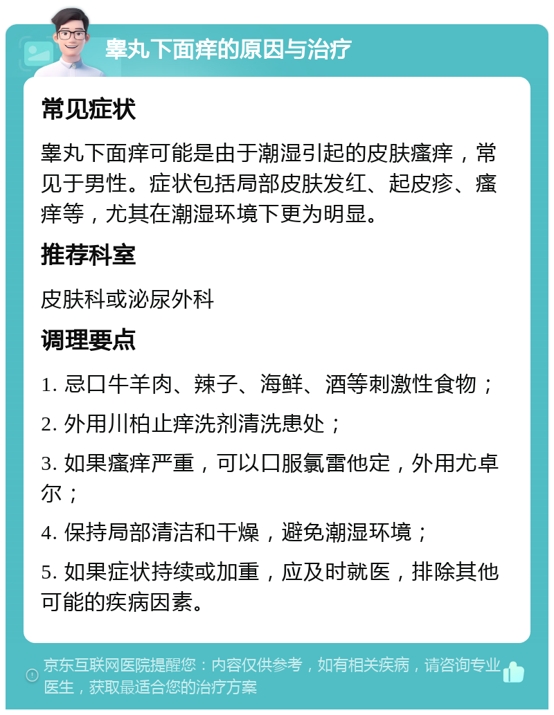 睾丸下面痒的原因与治疗 常见症状 睾丸下面痒可能是由于潮湿引起的皮肤瘙痒，常见于男性。症状包括局部皮肤发红、起皮疹、瘙痒等，尤其在潮湿环境下更为明显。 推荐科室 皮肤科或泌尿外科 调理要点 1. 忌口牛羊肉、辣子、海鲜、酒等刺激性食物； 2. 外用川柏止痒洗剂清洗患处； 3. 如果瘙痒严重，可以口服氯雷他定，外用尤卓尔； 4. 保持局部清洁和干燥，避免潮湿环境； 5. 如果症状持续或加重，应及时就医，排除其他可能的疾病因素。