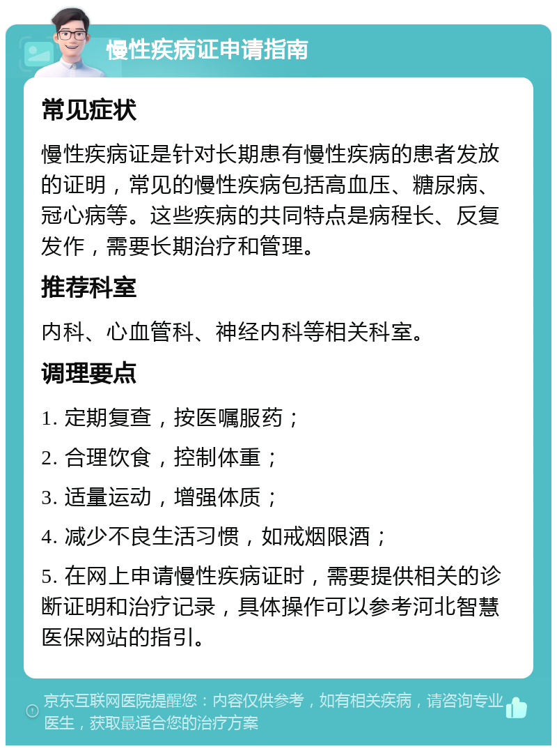 慢性疾病证申请指南 常见症状 慢性疾病证是针对长期患有慢性疾病的患者发放的证明，常见的慢性疾病包括高血压、糖尿病、冠心病等。这些疾病的共同特点是病程长、反复发作，需要长期治疗和管理。 推荐科室 内科、心血管科、神经内科等相关科室。 调理要点 1. 定期复查，按医嘱服药； 2. 合理饮食，控制体重； 3. 适量运动，增强体质； 4. 减少不良生活习惯，如戒烟限酒； 5. 在网上申请慢性疾病证时，需要提供相关的诊断证明和治疗记录，具体操作可以参考河北智慧医保网站的指引。