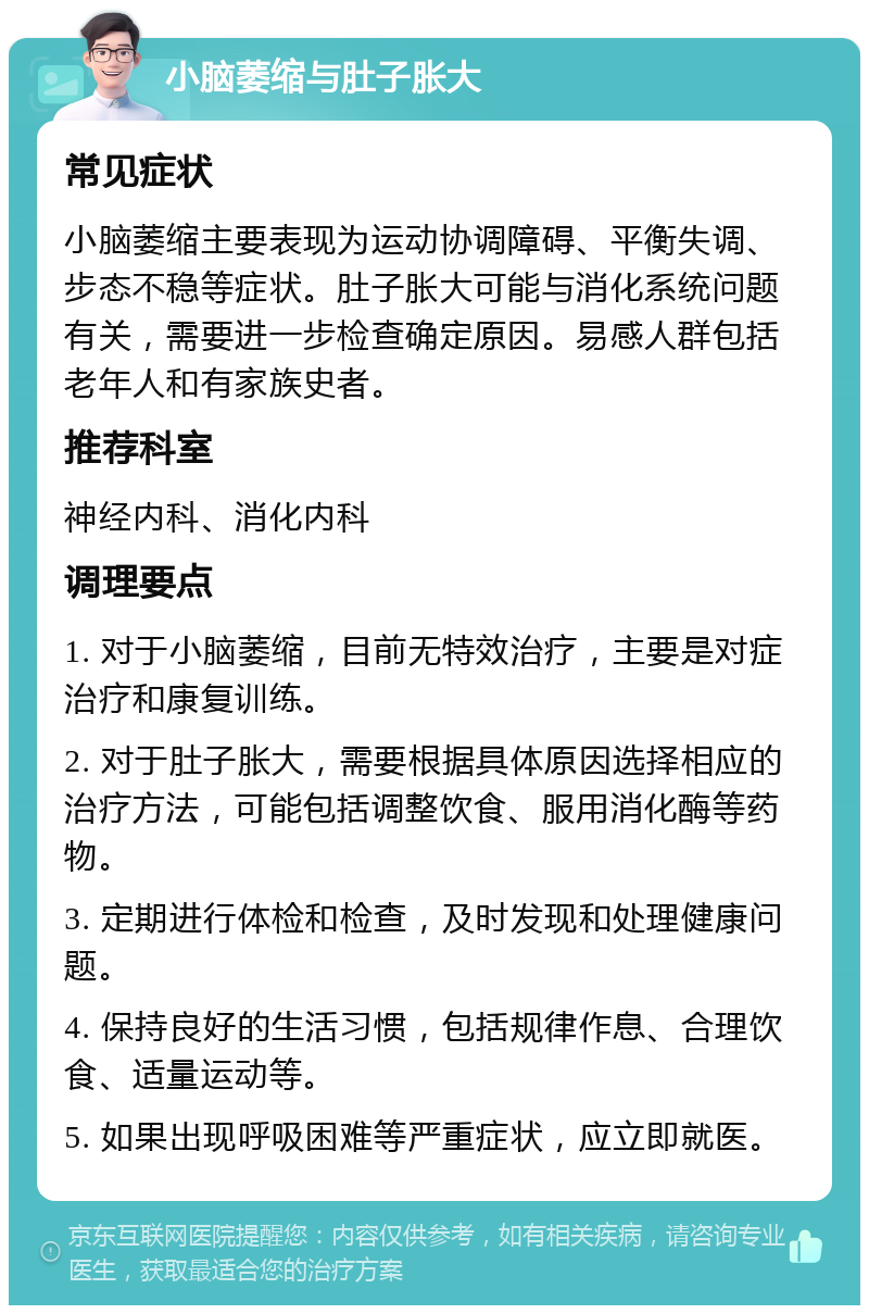 小脑萎缩与肚子胀大 常见症状 小脑萎缩主要表现为运动协调障碍、平衡失调、步态不稳等症状。肚子胀大可能与消化系统问题有关，需要进一步检查确定原因。易感人群包括老年人和有家族史者。 推荐科室 神经内科、消化内科 调理要点 1. 对于小脑萎缩，目前无特效治疗，主要是对症治疗和康复训练。 2. 对于肚子胀大，需要根据具体原因选择相应的治疗方法，可能包括调整饮食、服用消化酶等药物。 3. 定期进行体检和检查，及时发现和处理健康问题。 4. 保持良好的生活习惯，包括规律作息、合理饮食、适量运动等。 5. 如果出现呼吸困难等严重症状，应立即就医。