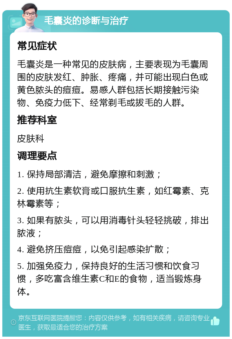 毛囊炎的诊断与治疗 常见症状 毛囊炎是一种常见的皮肤病，主要表现为毛囊周围的皮肤发红、肿胀、疼痛，并可能出现白色或黄色脓头的痘痘。易感人群包括长期接触污染物、免疫力低下、经常剃毛或拔毛的人群。 推荐科室 皮肤科 调理要点 1. 保持局部清洁，避免摩擦和刺激； 2. 使用抗生素软膏或口服抗生素，如红霉素、克林霉素等； 3. 如果有脓头，可以用消毒针头轻轻挑破，排出脓液； 4. 避免挤压痘痘，以免引起感染扩散； 5. 加强免疫力，保持良好的生活习惯和饮食习惯，多吃富含维生素C和E的食物，适当锻炼身体。