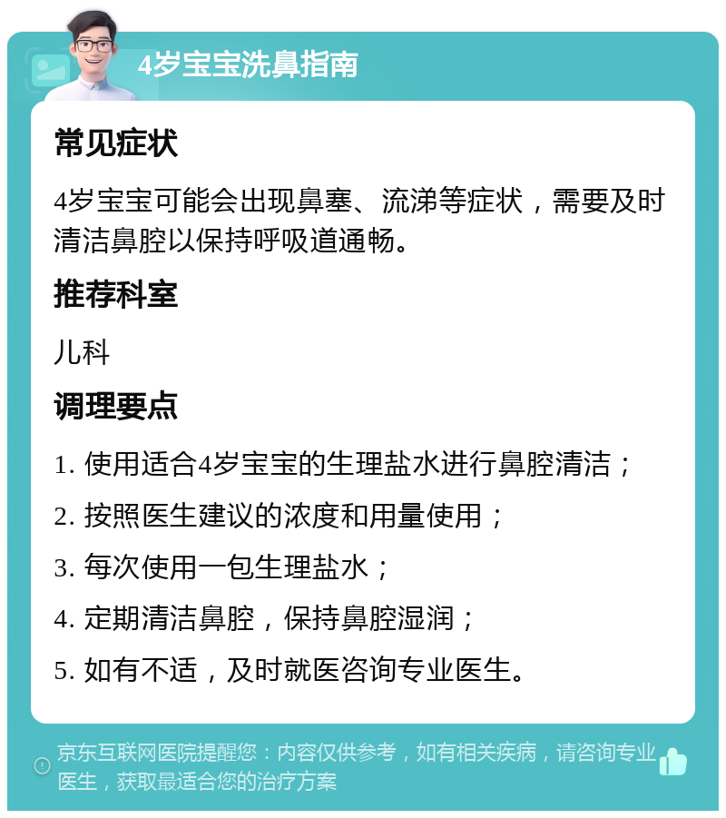 4岁宝宝洗鼻指南 常见症状 4岁宝宝可能会出现鼻塞、流涕等症状，需要及时清洁鼻腔以保持呼吸道通畅。 推荐科室 儿科 调理要点 1. 使用适合4岁宝宝的生理盐水进行鼻腔清洁； 2. 按照医生建议的浓度和用量使用； 3. 每次使用一包生理盐水； 4. 定期清洁鼻腔，保持鼻腔湿润； 5. 如有不适，及时就医咨询专业医生。