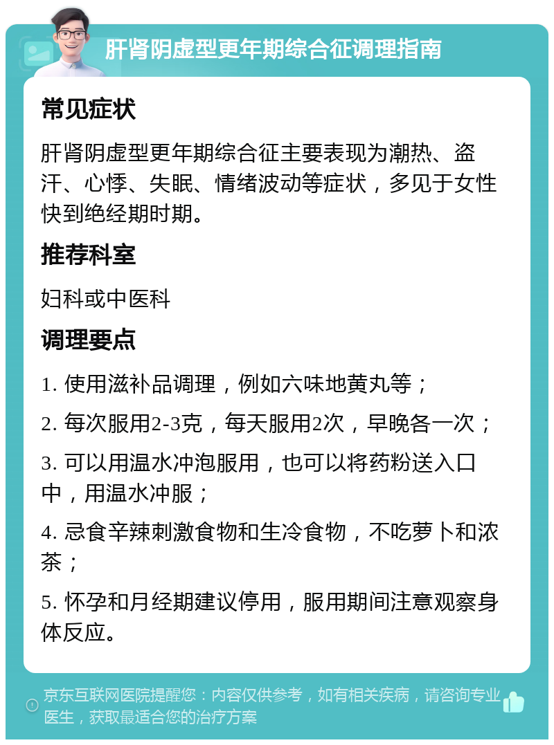 肝肾阴虚型更年期综合征调理指南 常见症状 肝肾阴虚型更年期综合征主要表现为潮热、盗汗、心悸、失眠、情绪波动等症状，多见于女性快到绝经期时期。 推荐科室 妇科或中医科 调理要点 1. 使用滋补品调理，例如六味地黄丸等； 2. 每次服用2-3克，每天服用2次，早晚各一次； 3. 可以用温水冲泡服用，也可以将药粉送入口中，用温水冲服； 4. 忌食辛辣刺激食物和生冷食物，不吃萝卜和浓茶； 5. 怀孕和月经期建议停用，服用期间注意观察身体反应。