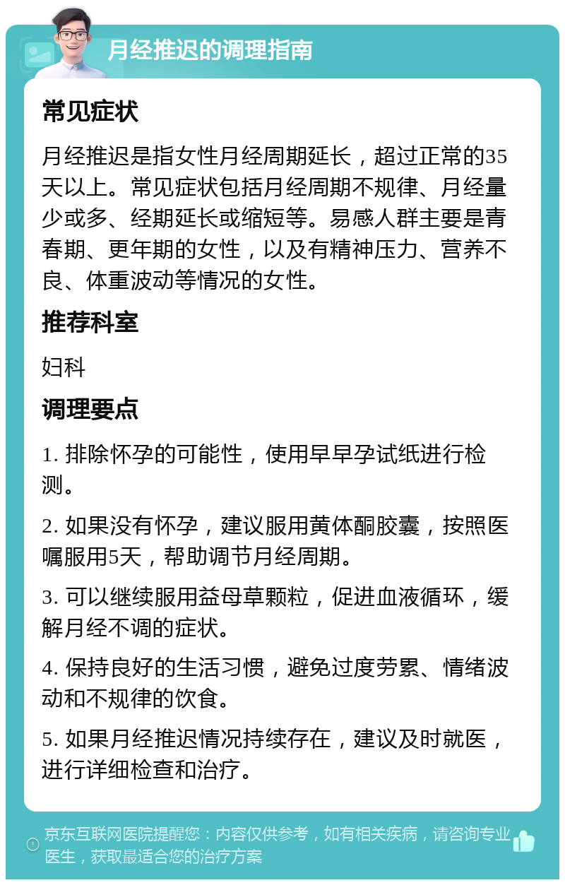 月经推迟的调理指南 常见症状 月经推迟是指女性月经周期延长，超过正常的35天以上。常见症状包括月经周期不规律、月经量少或多、经期延长或缩短等。易感人群主要是青春期、更年期的女性，以及有精神压力、营养不良、体重波动等情况的女性。 推荐科室 妇科 调理要点 1. 排除怀孕的可能性，使用早早孕试纸进行检测。 2. 如果没有怀孕，建议服用黄体酮胶囊，按照医嘱服用5天，帮助调节月经周期。 3. 可以继续服用益母草颗粒，促进血液循环，缓解月经不调的症状。 4. 保持良好的生活习惯，避免过度劳累、情绪波动和不规律的饮食。 5. 如果月经推迟情况持续存在，建议及时就医，进行详细检查和治疗。