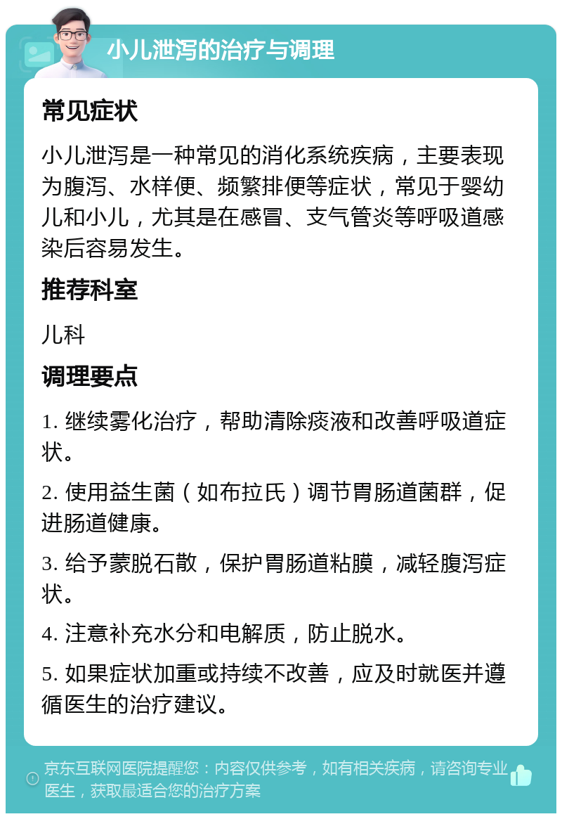 小儿泄泻的治疗与调理 常见症状 小儿泄泻是一种常见的消化系统疾病，主要表现为腹泻、水样便、频繁排便等症状，常见于婴幼儿和小儿，尤其是在感冒、支气管炎等呼吸道感染后容易发生。 推荐科室 儿科 调理要点 1. 继续雾化治疗，帮助清除痰液和改善呼吸道症状。 2. 使用益生菌（如布拉氏）调节胃肠道菌群，促进肠道健康。 3. 给予蒙脱石散，保护胃肠道粘膜，减轻腹泻症状。 4. 注意补充水分和电解质，防止脱水。 5. 如果症状加重或持续不改善，应及时就医并遵循医生的治疗建议。