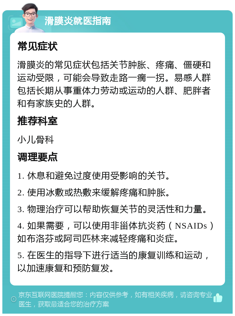 滑膜炎就医指南 常见症状 滑膜炎的常见症状包括关节肿胀、疼痛、僵硬和运动受限，可能会导致走路一瘸一拐。易感人群包括长期从事重体力劳动或运动的人群、肥胖者和有家族史的人群。 推荐科室 小儿骨科 调理要点 1. 休息和避免过度使用受影响的关节。 2. 使用冰敷或热敷来缓解疼痛和肿胀。 3. 物理治疗可以帮助恢复关节的灵活性和力量。 4. 如果需要，可以使用非甾体抗炎药（NSAIDs）如布洛芬或阿司匹林来减轻疼痛和炎症。 5. 在医生的指导下进行适当的康复训练和运动，以加速康复和预防复发。