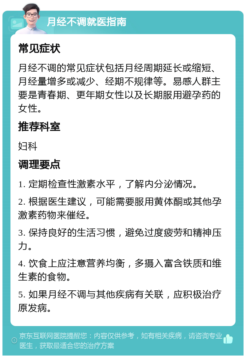 月经不调就医指南 常见症状 月经不调的常见症状包括月经周期延长或缩短、月经量增多或减少、经期不规律等。易感人群主要是青春期、更年期女性以及长期服用避孕药的女性。 推荐科室 妇科 调理要点 1. 定期检查性激素水平，了解内分泌情况。 2. 根据医生建议，可能需要服用黄体酮或其他孕激素药物来催经。 3. 保持良好的生活习惯，避免过度疲劳和精神压力。 4. 饮食上应注意营养均衡，多摄入富含铁质和维生素的食物。 5. 如果月经不调与其他疾病有关联，应积极治疗原发病。