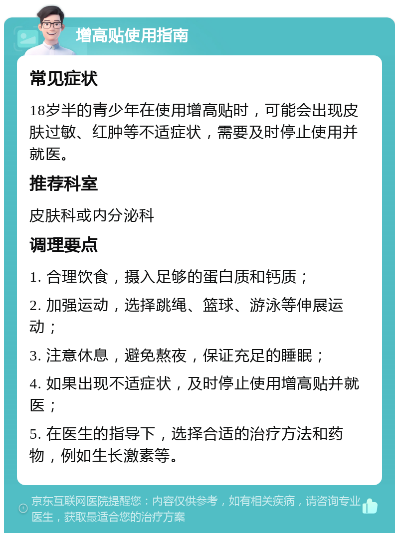 增高贴使用指南 常见症状 18岁半的青少年在使用增高贴时，可能会出现皮肤过敏、红肿等不适症状，需要及时停止使用并就医。 推荐科室 皮肤科或内分泌科 调理要点 1. 合理饮食，摄入足够的蛋白质和钙质； 2. 加强运动，选择跳绳、篮球、游泳等伸展运动； 3. 注意休息，避免熬夜，保证充足的睡眠； 4. 如果出现不适症状，及时停止使用增高贴并就医； 5. 在医生的指导下，选择合适的治疗方法和药物，例如生长激素等。