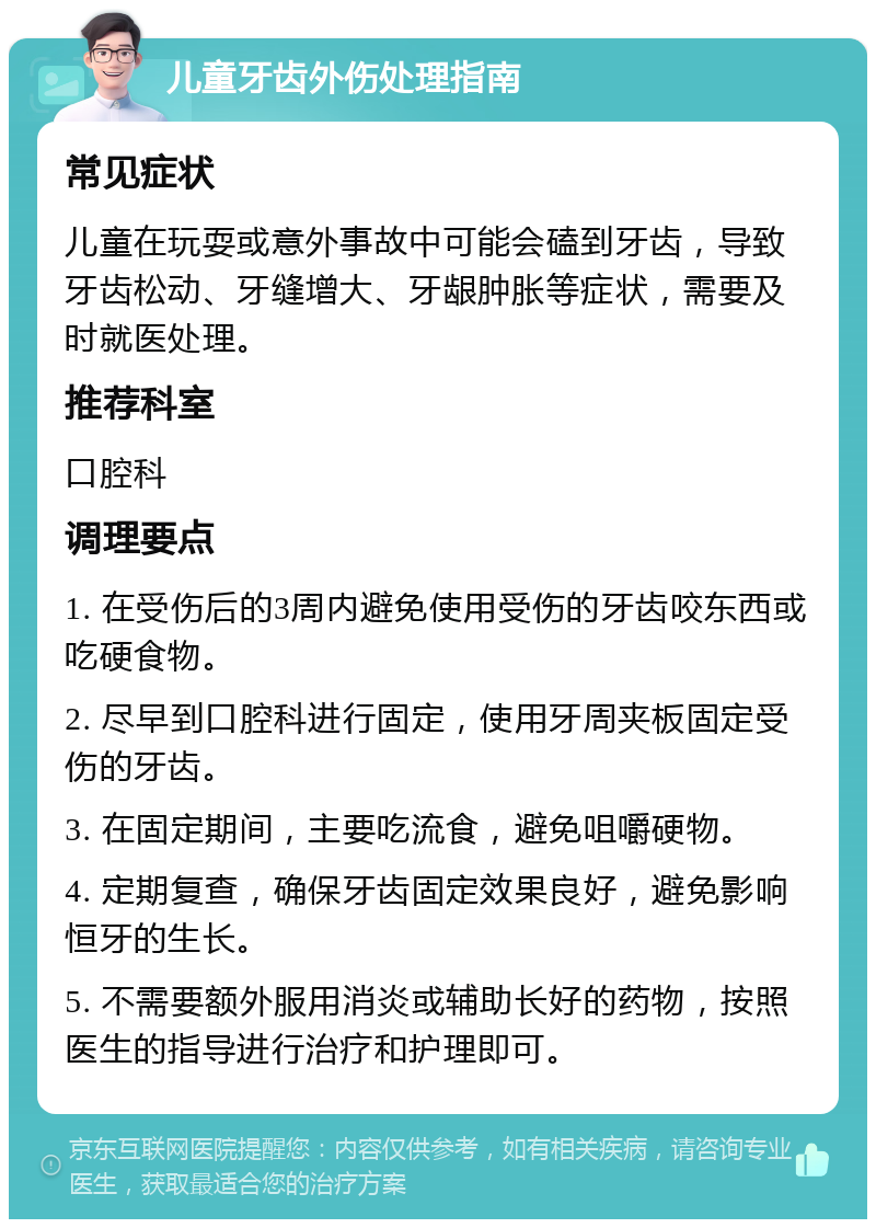 儿童牙齿外伤处理指南 常见症状 儿童在玩耍或意外事故中可能会磕到牙齿，导致牙齿松动、牙缝增大、牙龈肿胀等症状，需要及时就医处理。 推荐科室 口腔科 调理要点 1. 在受伤后的3周内避免使用受伤的牙齿咬东西或吃硬食物。 2. 尽早到口腔科进行固定，使用牙周夹板固定受伤的牙齿。 3. 在固定期间，主要吃流食，避免咀嚼硬物。 4. 定期复查，确保牙齿固定效果良好，避免影响恒牙的生长。 5. 不需要额外服用消炎或辅助长好的药物，按照医生的指导进行治疗和护理即可。