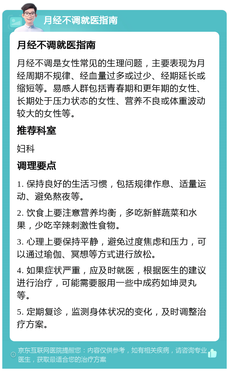 月经不调就医指南 月经不调就医指南 月经不调是女性常见的生理问题，主要表现为月经周期不规律、经血量过多或过少、经期延长或缩短等。易感人群包括青春期和更年期的女性、长期处于压力状态的女性、营养不良或体重波动较大的女性等。 推荐科室 妇科 调理要点 1. 保持良好的生活习惯，包括规律作息、适量运动、避免熬夜等。 2. 饮食上要注意营养均衡，多吃新鲜蔬菜和水果，少吃辛辣刺激性食物。 3. 心理上要保持平静，避免过度焦虑和压力，可以通过瑜伽、冥想等方式进行放松。 4. 如果症状严重，应及时就医，根据医生的建议进行治疗，可能需要服用一些中成药如坤灵丸等。 5. 定期复诊，监测身体状况的变化，及时调整治疗方案。